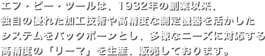 エフ・ピー・ツールは、1932年の創業以来、独自の優れた加工技術や高精度な測定機器を活かしたシステムをバックボーンとし、多様なニーズに対応する高精度の「リーマ」を生産、販売しております。